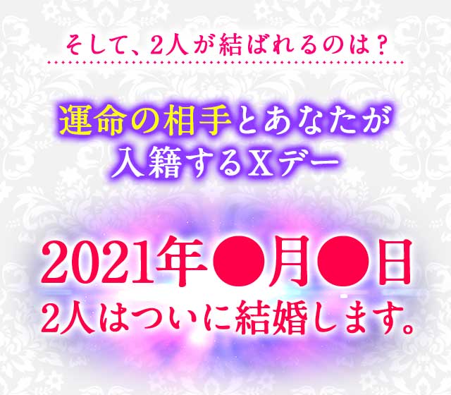 そして、2人が結ばれるのは？運命の相手とあなたが
							入籍するＸデー 2021年●月●日 2人はついに結婚します。