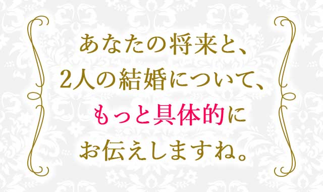 あなたの将来と、2人の結婚について、もっと具体的にお伝えしますね。