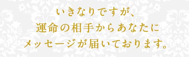 いきなりですが、運命の相手からあなたにメッセージが届いております。